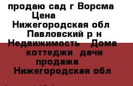 продаю сад г.Ворсма › Цена ­ 450 000 - Нижегородская обл., Павловский р-н Недвижимость » Дома, коттеджи, дачи продажа   . Нижегородская обл.